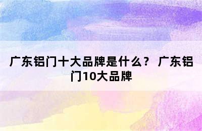 广东铝门十大品牌是什么？ 广东铝门10大品牌